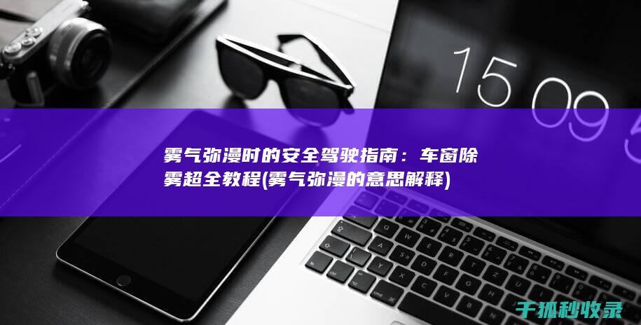 雾气弥漫时的安全驾驶指南：车窗除雾超全教程 (雾气弥漫的意思解释)