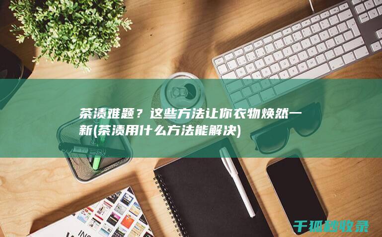 茶渍难题？这些方法让你衣物焕然一新 (茶渍用什么方法能解决)