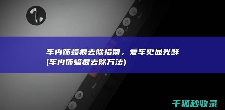 车内饰蜡痕去除指南，爱车更显光鲜 (车内饰蜡痕去除方法)