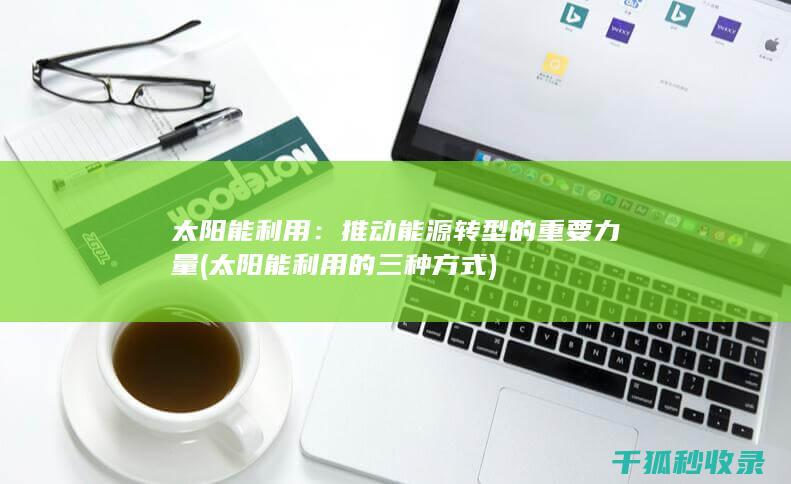 太阳能利用：推动能源转型的重要力量 (太阳能利用的三种方式)