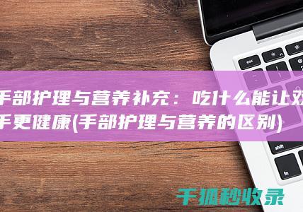 手部护理与营养补充：吃什么能让双手更健康 (手部护理与营养的区别)