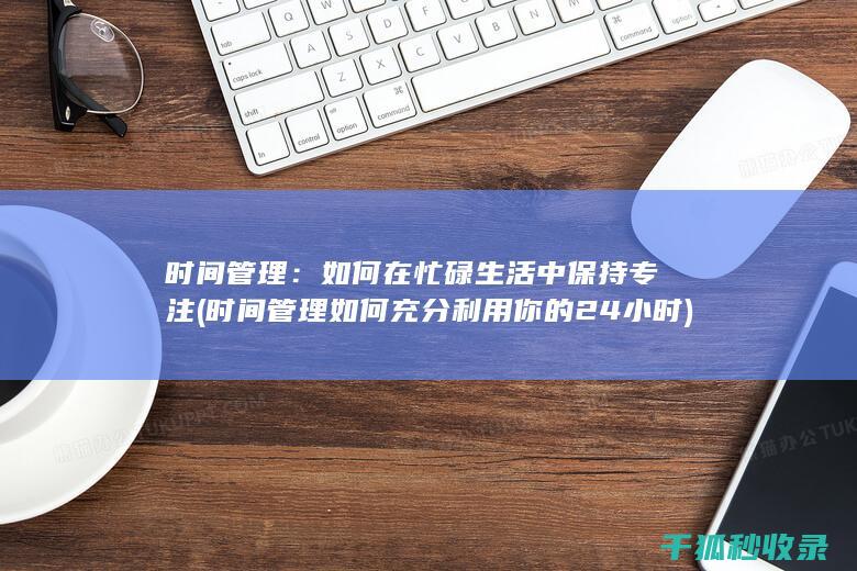 时间管理：如何在忙碌生活中保持专注 (时间管理如何充分利用你的24小时)