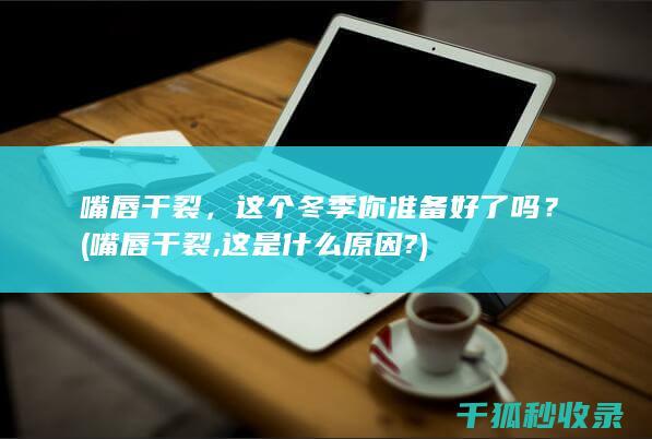 嘴唇干裂，这个冬季你准备好了吗？ (嘴唇干裂,这是什么原因?)