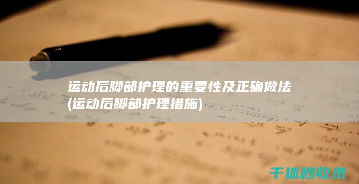 运动后脚部护理的重要性及正确做法 (运动后脚部护理措施)