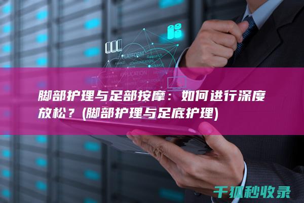 脚部护理与足部按摩：如何进行深度放松？ (脚部护理与足底护理)