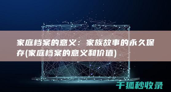 家庭档案的意义：家族故事的永久保存 (家庭档案的意义和价值)
