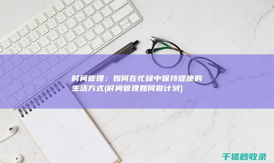 时间管理：如何在忙碌中保持健康的生活方式 (时间管理如何做计划)